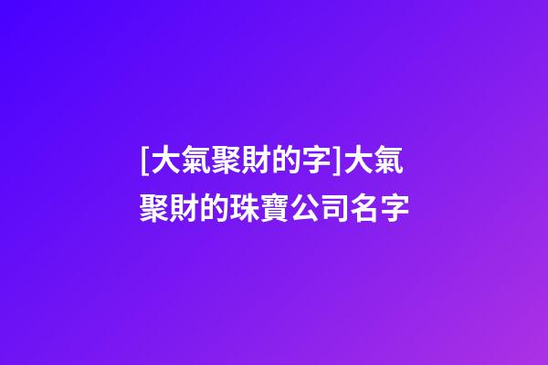 [大氣聚財的字]大氣聚財的珠寶公司名字-第1張-公司起名-玄機派